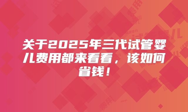 关于2025年三代试管婴儿费用都来看看,该如何省钱!