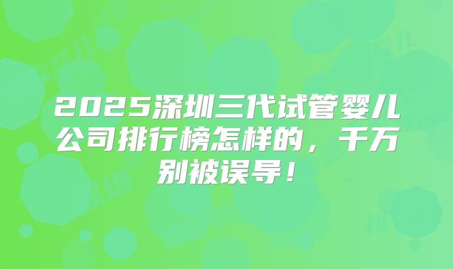 2025深圳三代试管婴儿公司排行榜怎样的,千万别被误导!