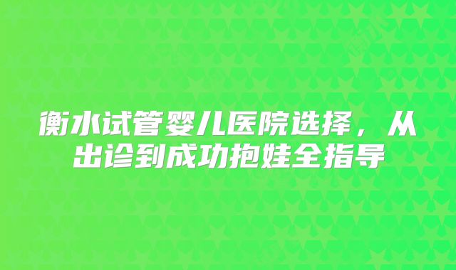 衡水试管婴儿医院选择，从出诊到成功抱娃全指导