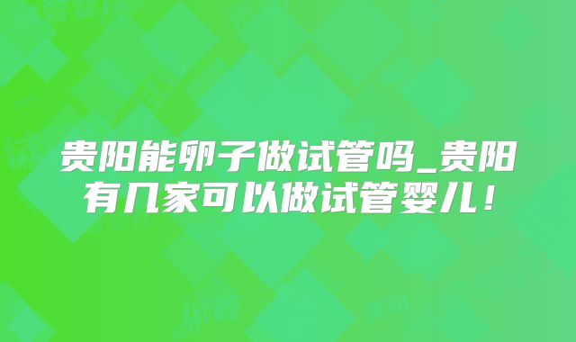 贵阳能卵子做试管吗_贵阳有几家可以做试管婴儿！