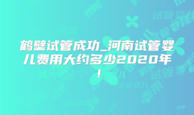 鹤壁试管成功_河南试管婴儿费用大约多少2020年!