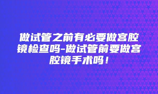 做试管之前有必要做宫腔镜检查吗-做试管前要做宫腔镜手术吗！