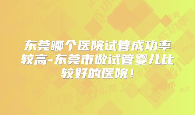 东莞哪个医院试管成功率较高-东莞市做试管婴儿比较好的医院！