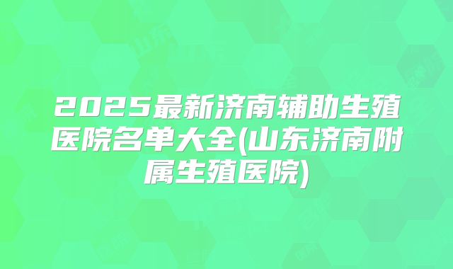 2025最新济南辅助生殖医院名单大全(山东济南附属生殖医院)