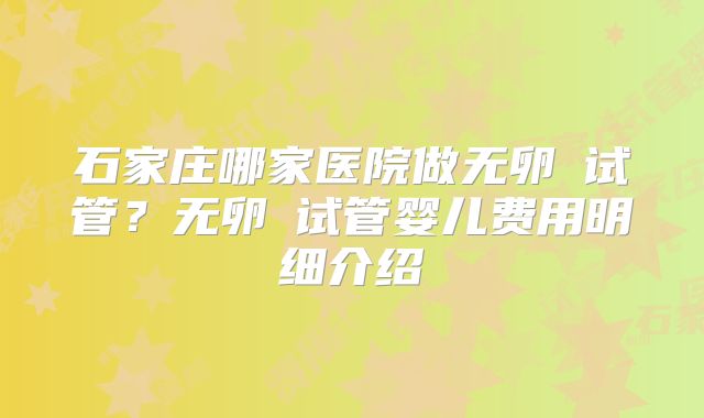石家庄哪家医院做无卵�试管？无卵�试管婴儿费用明细介绍