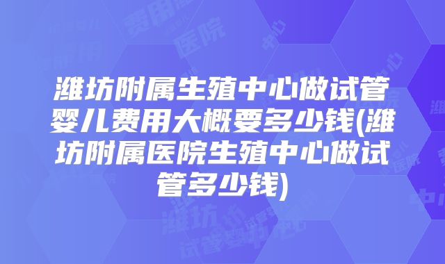 潍坊附属生殖中心做试管婴儿费用大概要多少钱(潍坊附属医院生殖中心做试管多少钱)