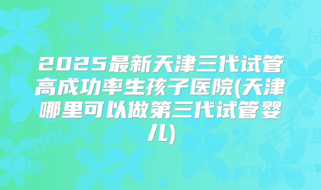 2025最新天津三代试管高成功率生孩子医院(天津哪里可以做第三代试管婴儿)