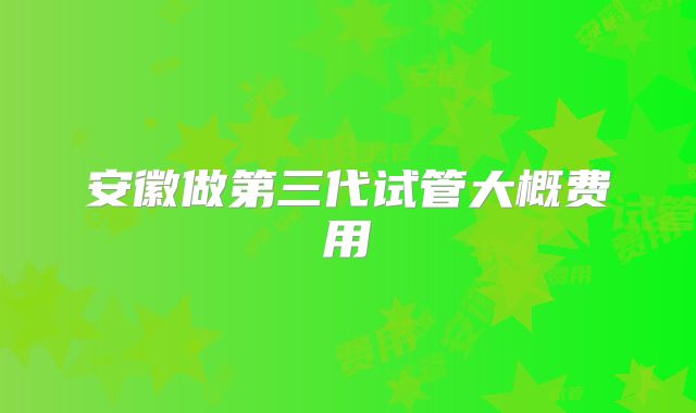 安徽做第三代试管大概费用