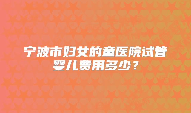 宁波市妇女的童医院试管婴儿费用多少?