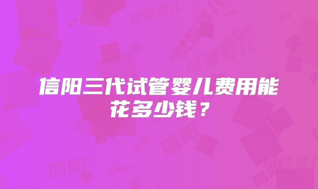 信阳三代试管婴儿费用能花多少钱？