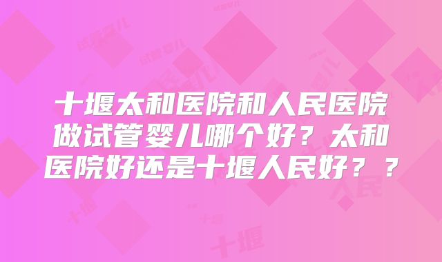 十堰太和医院和人民医院做试管婴儿哪个好？太和医院好还是十堰人民好？？