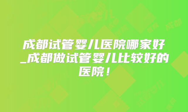 成都试管婴儿医院哪家好_成都做试管婴儿比较好的医院！