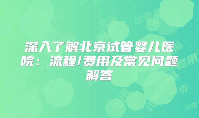 深入了解北京试管婴儿医院:流程/费用及常见问题解答