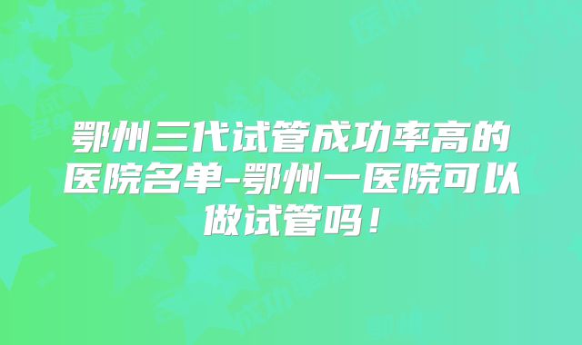 鄂州三代试管成功率高的医院名单-鄂州一医院可以做试管吗!