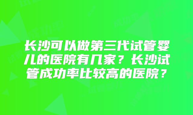 长沙可以做第三代试管婴儿的医院有几家?长沙试管成功率比较高的医院?