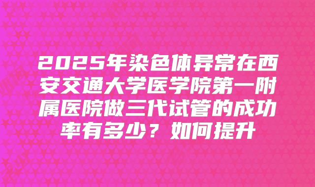 2025年染色体异常在西安交通大学医学院第一附属医院做三代试管的成功率有多少?如何提升