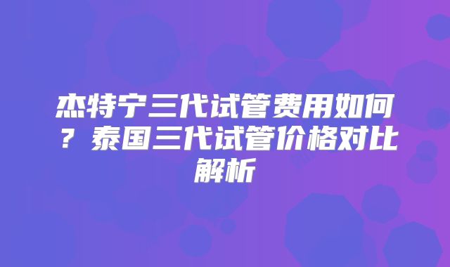 杰特宁三代试管费用如何？泰国三代试管价格对比解析