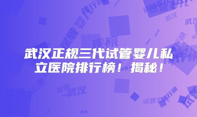 武汉正规三代试管婴儿私立医院排行榜！揭秘！