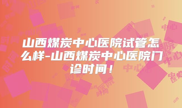 山西煤炭中心医院试管怎么样-山西煤炭中心医院门诊时间！