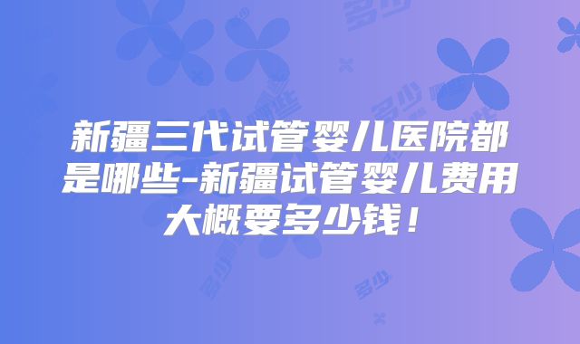 新疆三代试管婴儿医院都是哪些-新疆试管婴儿费用大概要多少钱！