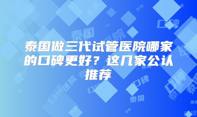 泰国做三代试管医院哪家的口碑更好？这几家公认推荐