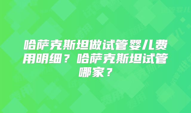 哈萨克斯坦做试管婴儿费用明细?哈萨克斯坦试管哪家?