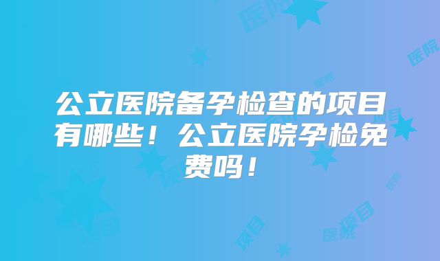 公立医院备孕检查的项目有哪些！公立医院孕检免费吗！
