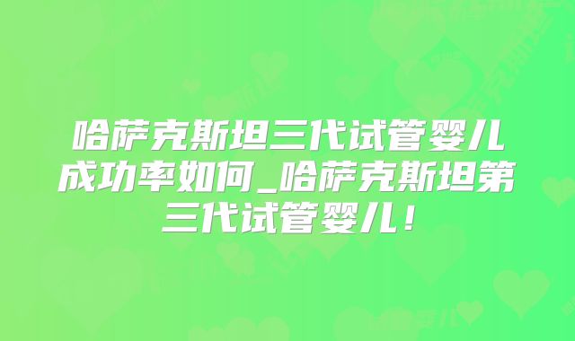 哈萨克斯坦三代试管婴儿成功率如何_哈萨克斯坦第三代试管婴儿！