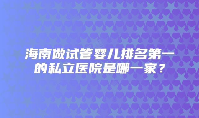 海南做试管婴儿排名第一的私立医院是哪一家?