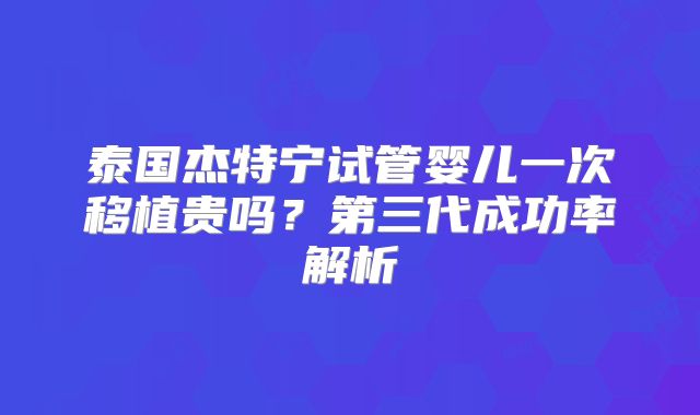 泰国杰特宁试管婴儿一次移植贵吗?第三代成功率解析
