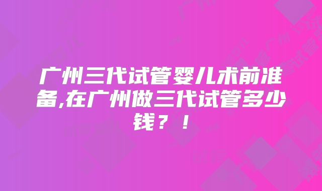 广州三代试管婴儿术前准备,在广州做三代试管多少钱？！