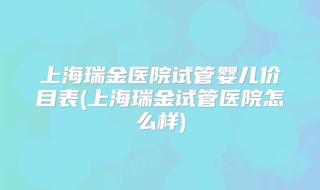 上海瑞金医院试管婴儿价目表(上海瑞金试管医院怎么样)