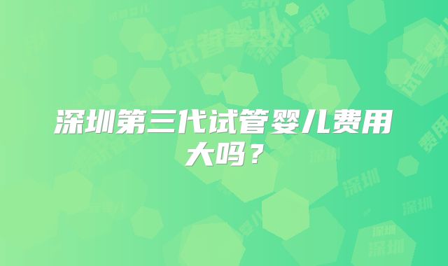 深圳第三代试管婴儿费用大吗？