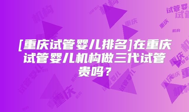 [重庆试管婴儿排名]在重庆试管婴儿机构做三代试管贵吗？
