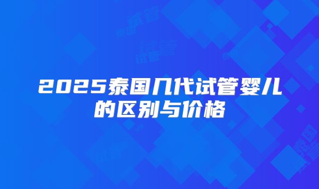 2025泰国几代试管婴儿的区别与价格