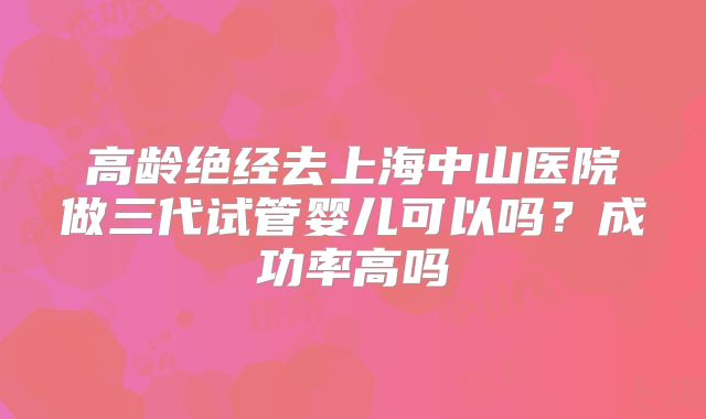 高龄绝经去上海中山医院做三代试管婴儿可以吗？成功率高吗