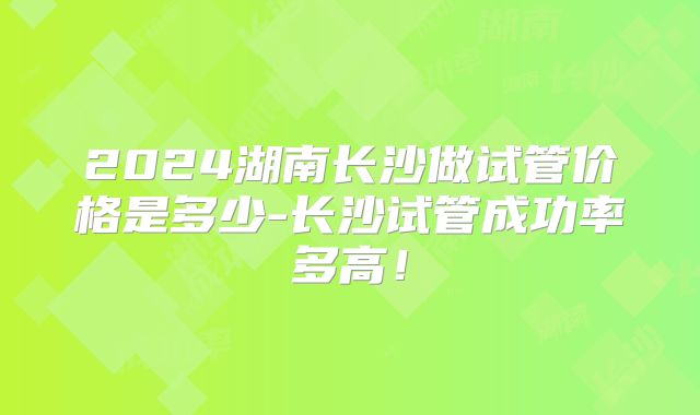 2024湖南长沙做试管价格是多少-长沙试管成功率多高！