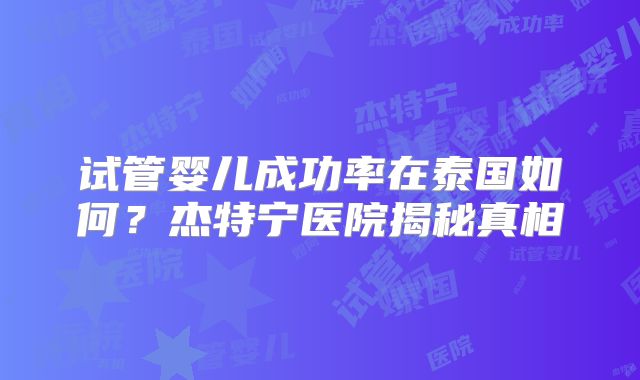 试管婴儿成功率在泰国如何？杰特宁医院揭秘真相