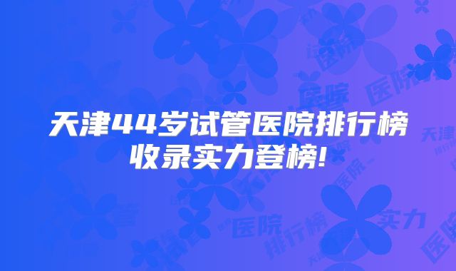 天津44岁试管医院排行榜收录实力登榜!