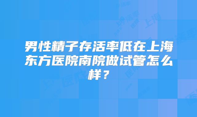 男性精子存活率低在上海东方医院南院做试管怎么样？