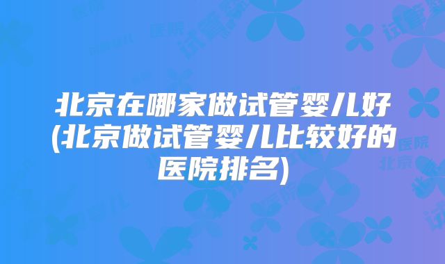 北京在哪家做试管婴儿好(北京做试管婴儿比较好的医院排名)