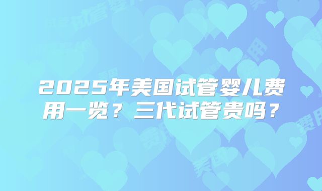 2025年美国试管婴儿费用一览?三代试管贵吗?