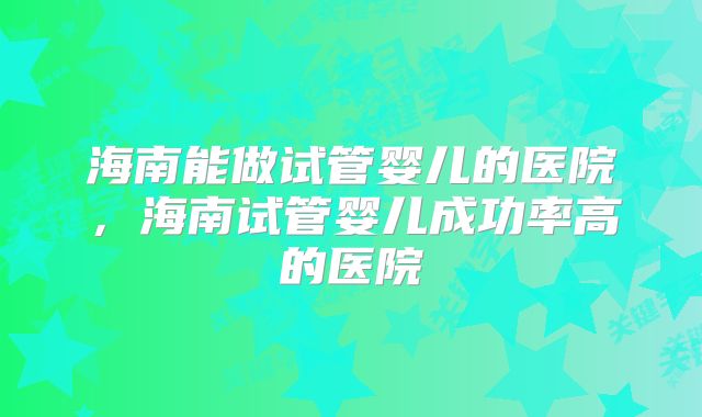 海南能做试管婴儿的医院,海南试管婴儿成功率高的医院