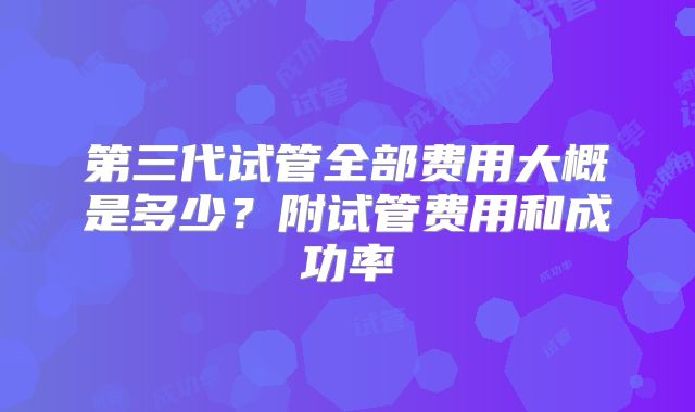 第三代试管全部费用大概是多少?附试管费用和成功率