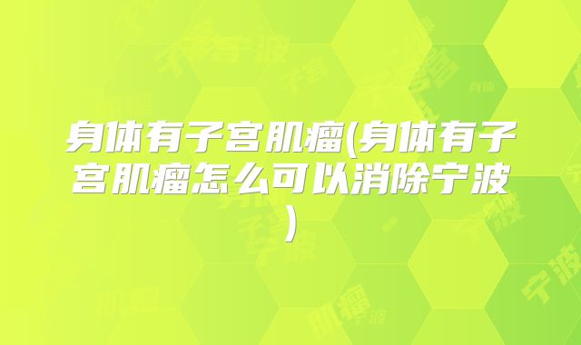 身体有子宫肌瘤(身体有子宫肌瘤怎么可以消除宁波)