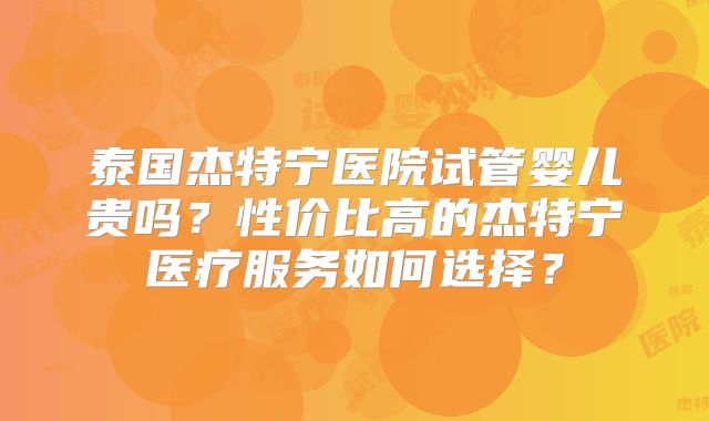泰国杰特宁医院试管婴儿贵吗？性价比高的杰特宁医疗服务如何选择？