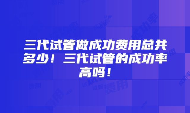 三代试管做成功费用总共多少!三代试管的成功率高吗!