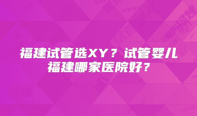福建试管选XY?试管婴儿福建哪家医院好?