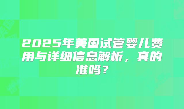 2025年美国试管婴儿费用与详细信息解析，真的准吗？