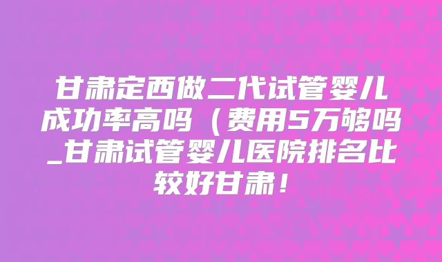 甘肃定西做二代试管婴儿成功率高吗(费用5万够吗_甘肃试管婴儿医院排名比较好甘肃!